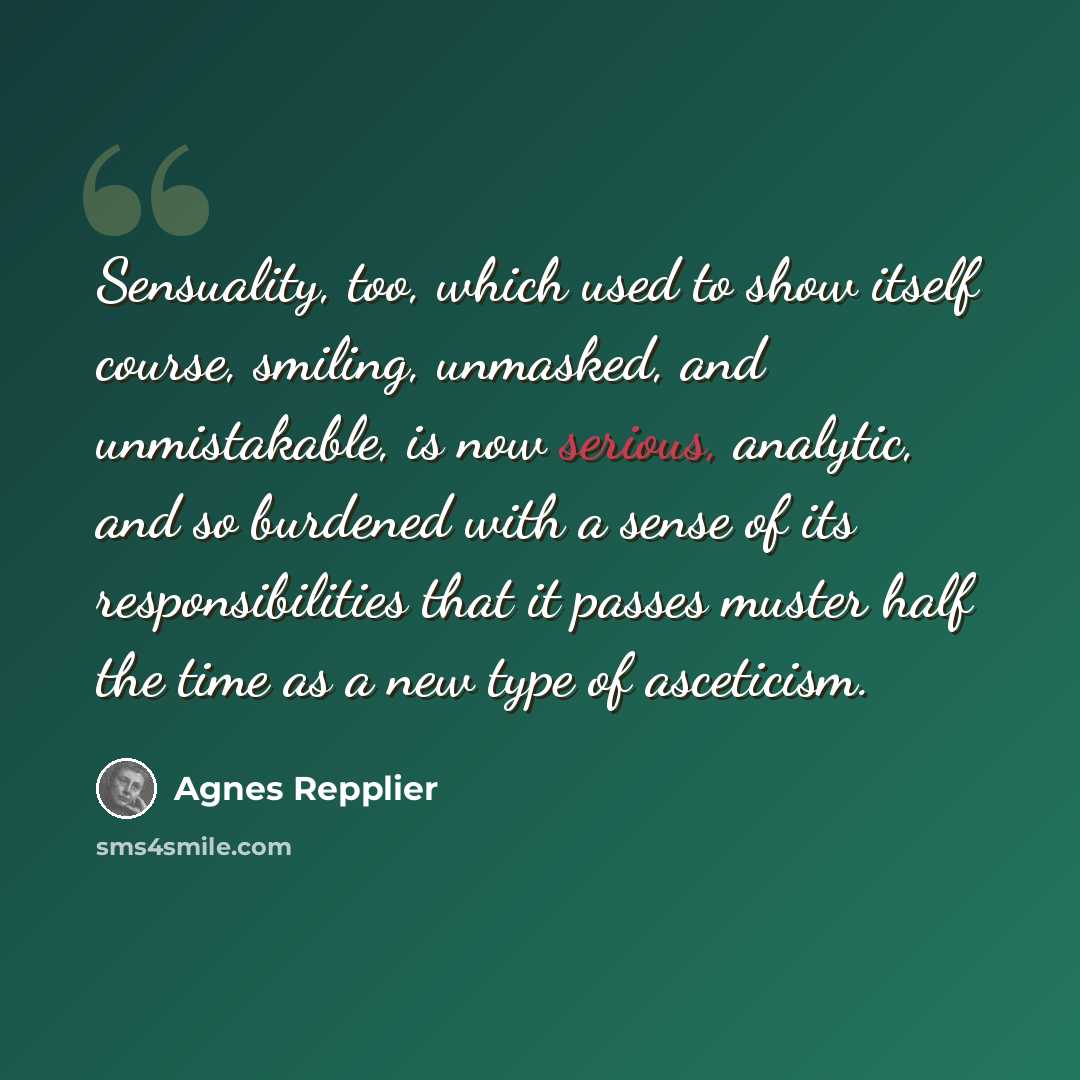 “Sensuality, too, which used to show itself course, smiling, unmasked, and unmistakable, is now serious, analytic, and so burdened with a sense of its responsibilities that it passes muster half the time as a new type of asceticism.” quote by Agnes Repplier