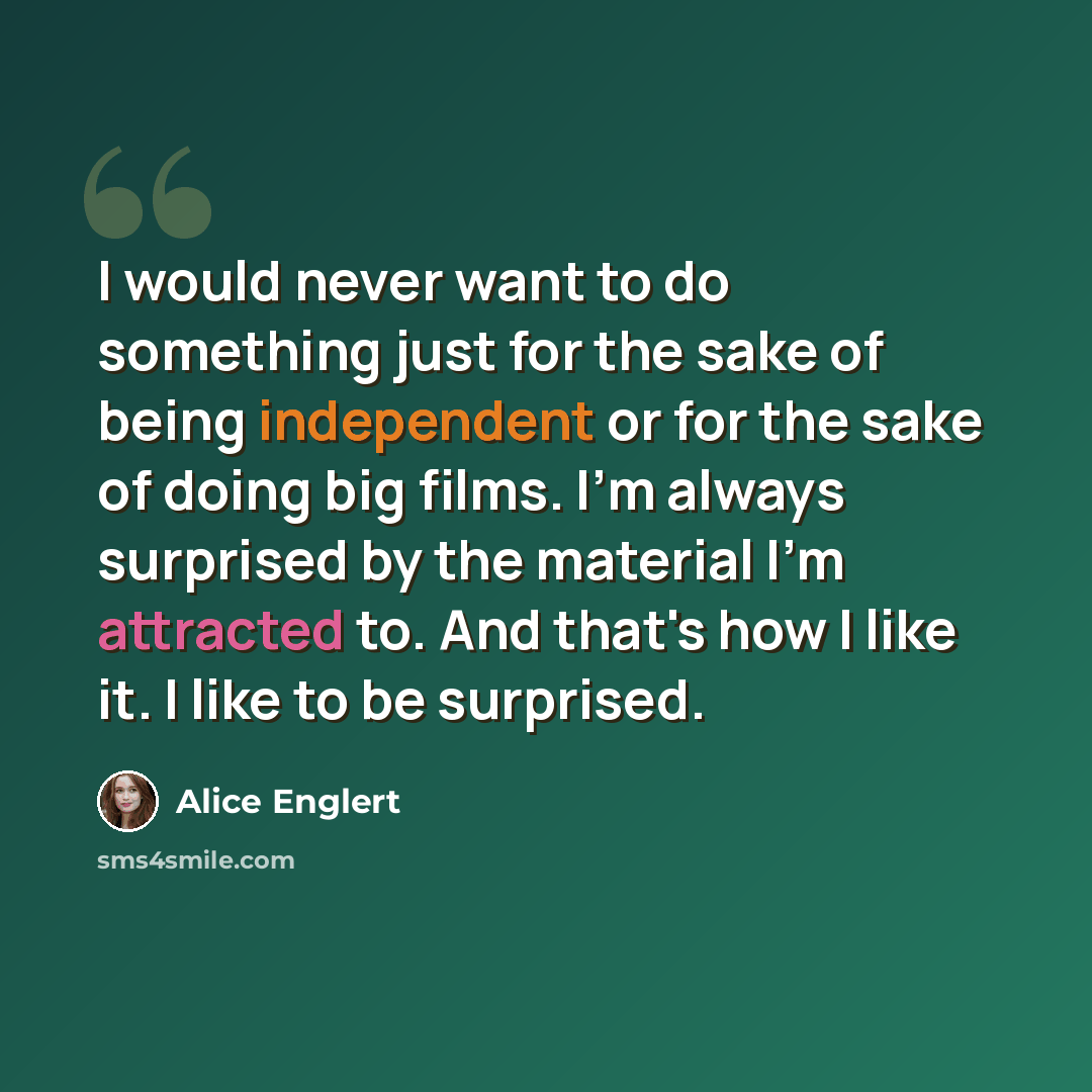 “I would never want to do something just for the sake of being independent or for the sake of doing big films. I'm always surprised by the material I'm attracted to. And that's how I like it. I like to be surprised.” quote by Alice Englert