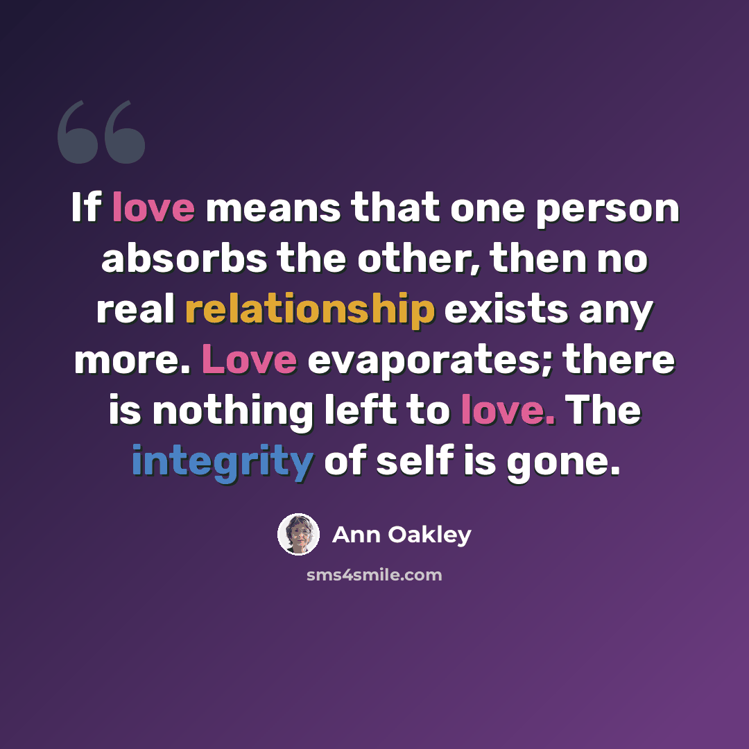 “If love means that one person absorbs the other, then no real relationship exists any more. Love evaporates; there is nothing left to love. The integrity of self is gone.” quote by Ann Oakley