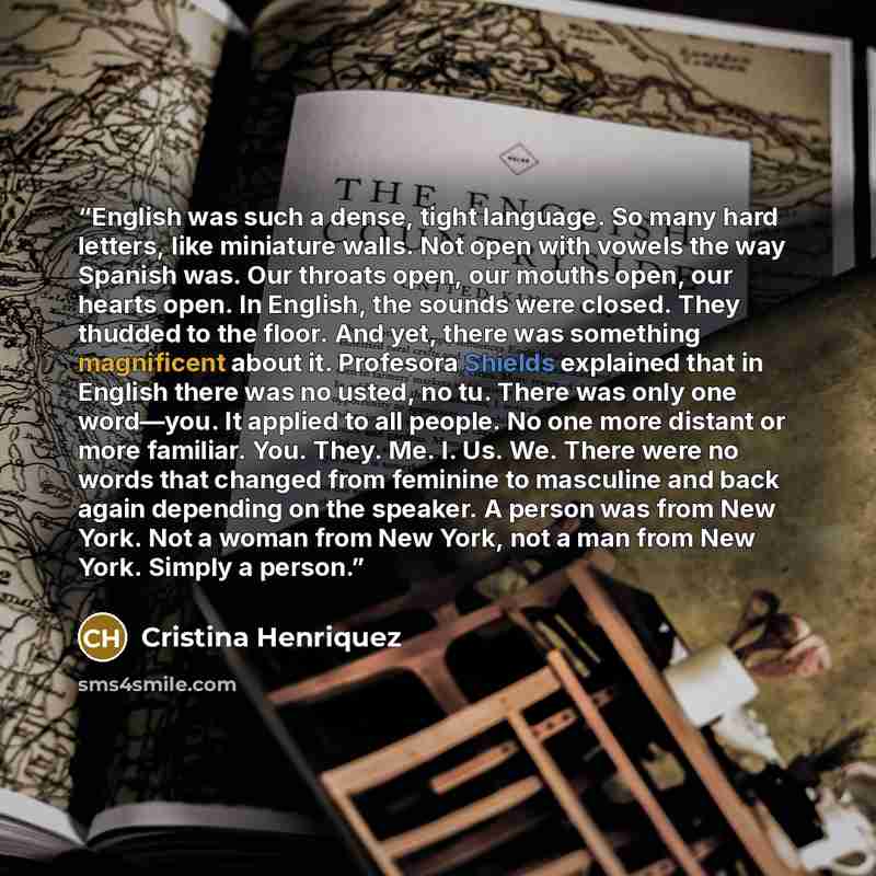 “English was such a dense, tight language. So many hard letters, like miniature walls. Not open with vowels the way Spanish was. Our throats open, our mouths open, our hearts open. In English, the sounds were closed. They thudded to the floor. And yet, there was something magnificent about it…” quote by Cristina Henriquez
