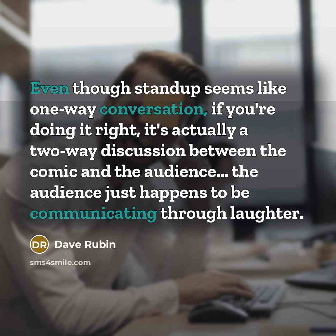 “Even though standup seems like one-way conversation, if you're doing it right, it's actually a two-way discussion between the comic and the audience... the audience just happens to be communicating through laughter.” quote by Dave Rubin