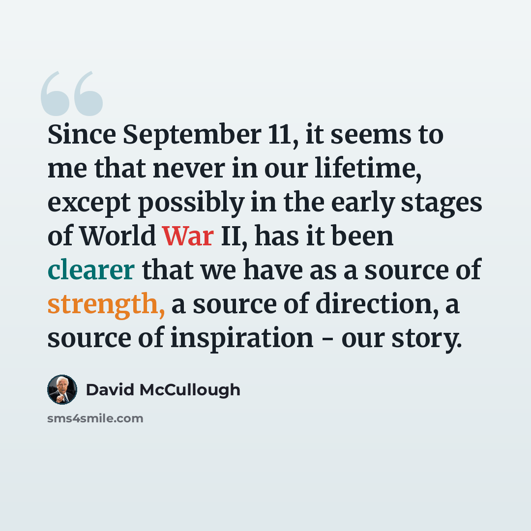 “Since September 11, it seems to me that never in our lifetime, except possibly in the early stages of World War II, has it been clearer that we have as a source of strength, a source of direction, a source of inspiration - our story.” quote by David McCullough