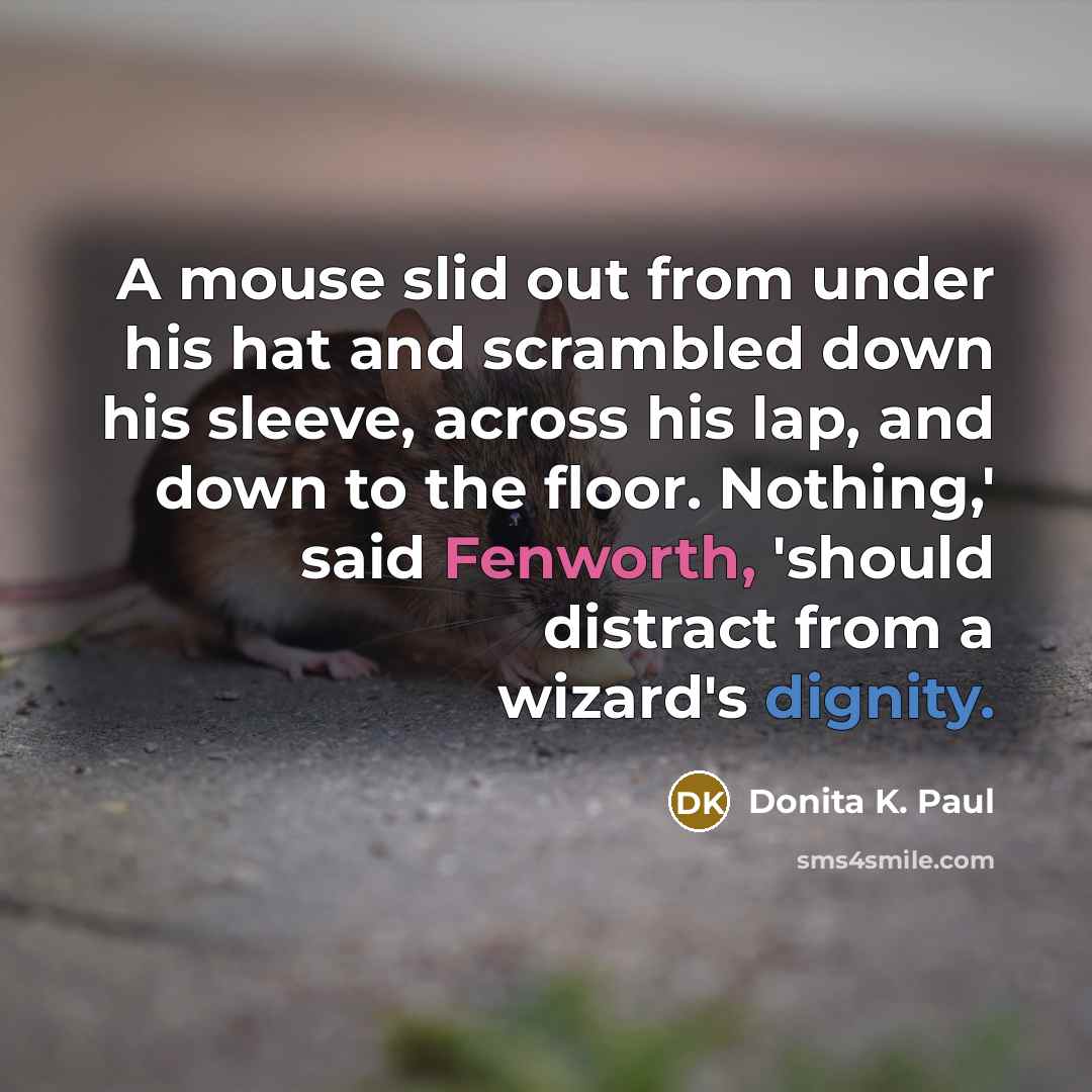 “A mouse slid out from under his hat and scrambled down his sleeve, across his lap, and down to the floor. Nothing,' said Fenworth, 'should distract from a wizard's dignity.” quote by Donita K. Paul