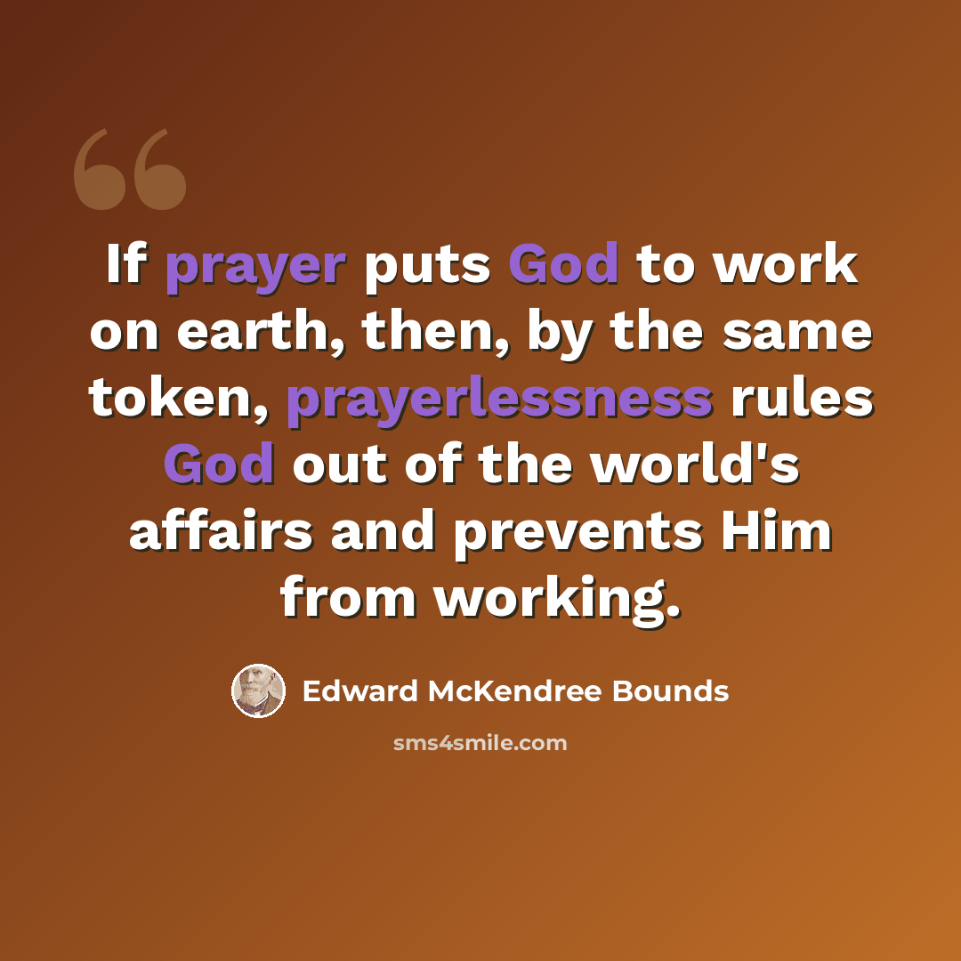 “If prayer puts God to work on earth, then, by the same token, prayerlessness rules God out of the world's affairs and prevents Him from working.” quote by Edward McKendree Bounds