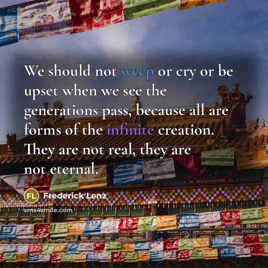 “We should not weep or cry or be upset when we see the generations pass, because all are forms of the infinite creation. They are not real, they are not eternal.” quote by Frederick Lenz