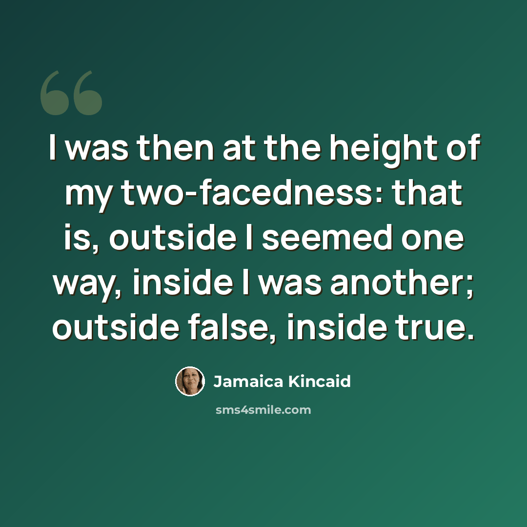 “I was then at the height of my two-facedness: that is, outside I seemed one way, inside I was another; outside false, inside true.” quote by Jamaica Kincaid