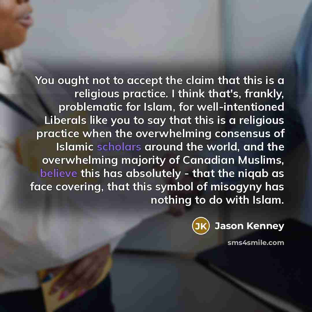 “You ought not to accept the claim that this is a religious practice. I think that's, frankly, problematic for Islam, for well-intentioned Liberals like you to say that this is a religious practice when the overwhelming consensus of Islamic scholars around the world, and the overwhelming majority…” quote by Jason Kenney