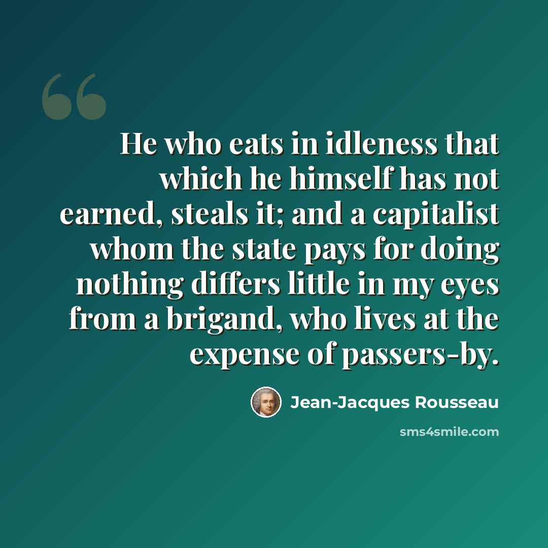 “He who eats in idleness that which he himself has not earned, steals it; and a capitalist whom the state pays for doing nothing differs little in my eyes from a brigand, who lives at the expense of passers-by.” quote by Jean-Jacques Rousseau