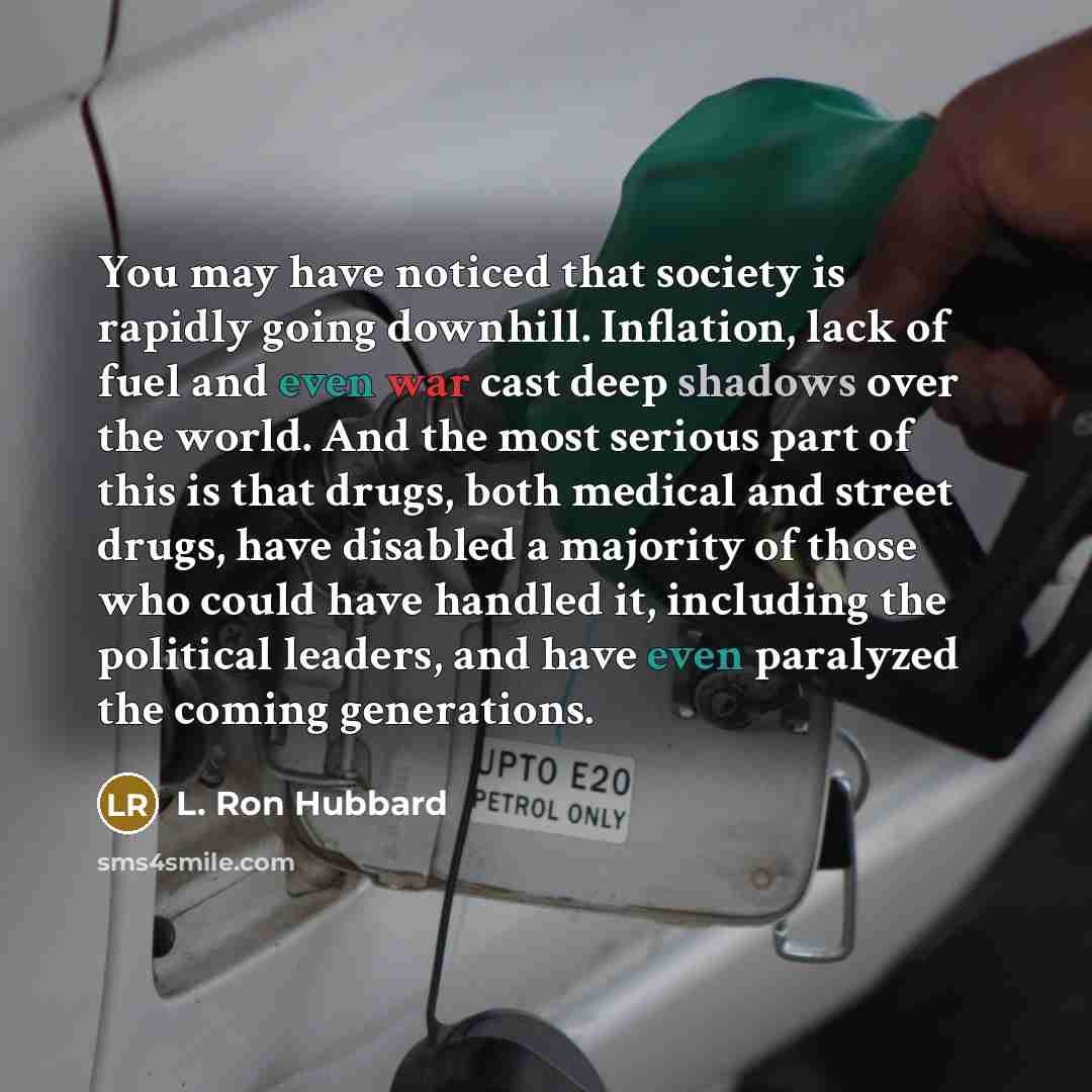 “You may have noticed that society is rapidly going downhill. Inflation, lack of fuel and even war cast deep shadows over the world. And the most serious part of this is that drugs, both medical and street drugs, have disabled a majority of those who could have handled it, including the political…” quote by L. Ron Hubbard