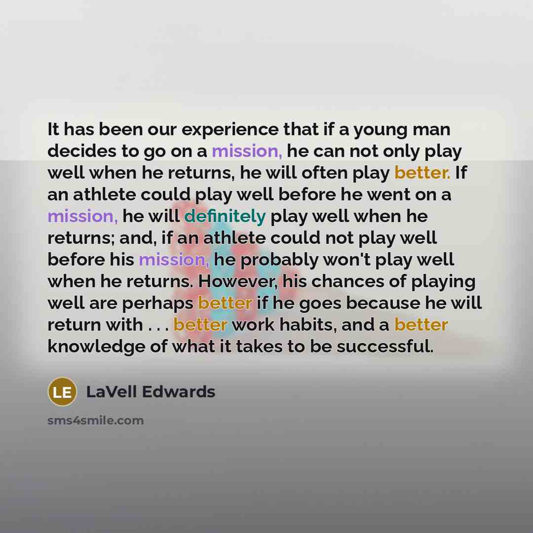 “It has been our experience that if a young man decides to go on a mission, he can not only play well when he returns, he will often play better. If an athlete could play well before he went on a mission, he will definitely play well when he returns; and, if an athlete could not play well before…” quote by LaVell Edwards