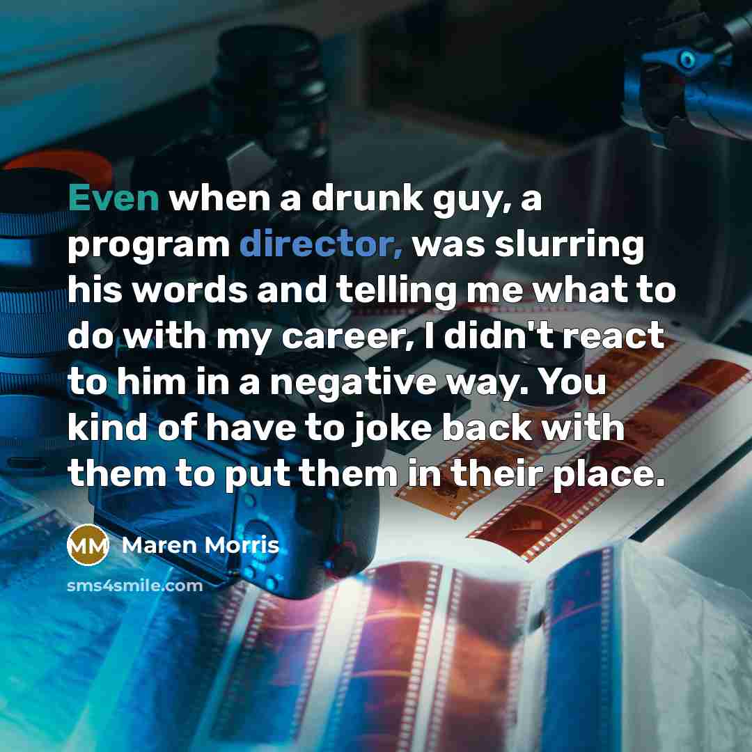 “Even when a drunk guy, a program director, was slurring his words and telling me what to do with my career, I didn't react to him in a negative way. You kind of have to joke back with them to put them in their place.” quote by Maren Morris