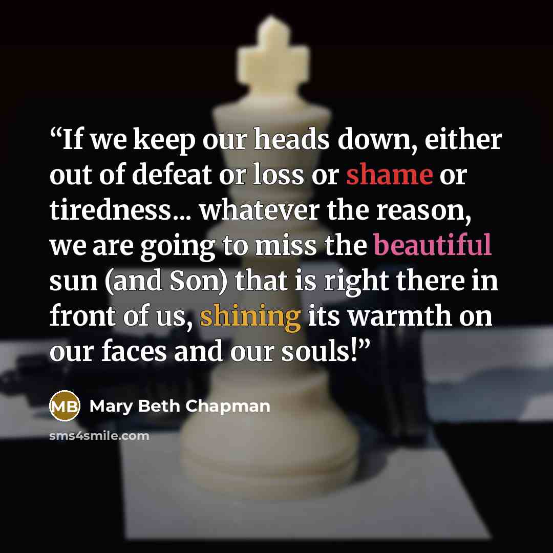 “If we keep our heads down, either out of defeat or loss or shame or tiredness... whatever the reason, we are going to miss the beautiful sun (and Son) that is right there in front of us, shining its warmth on our faces and our souls!” quote by Mary Beth Chapman