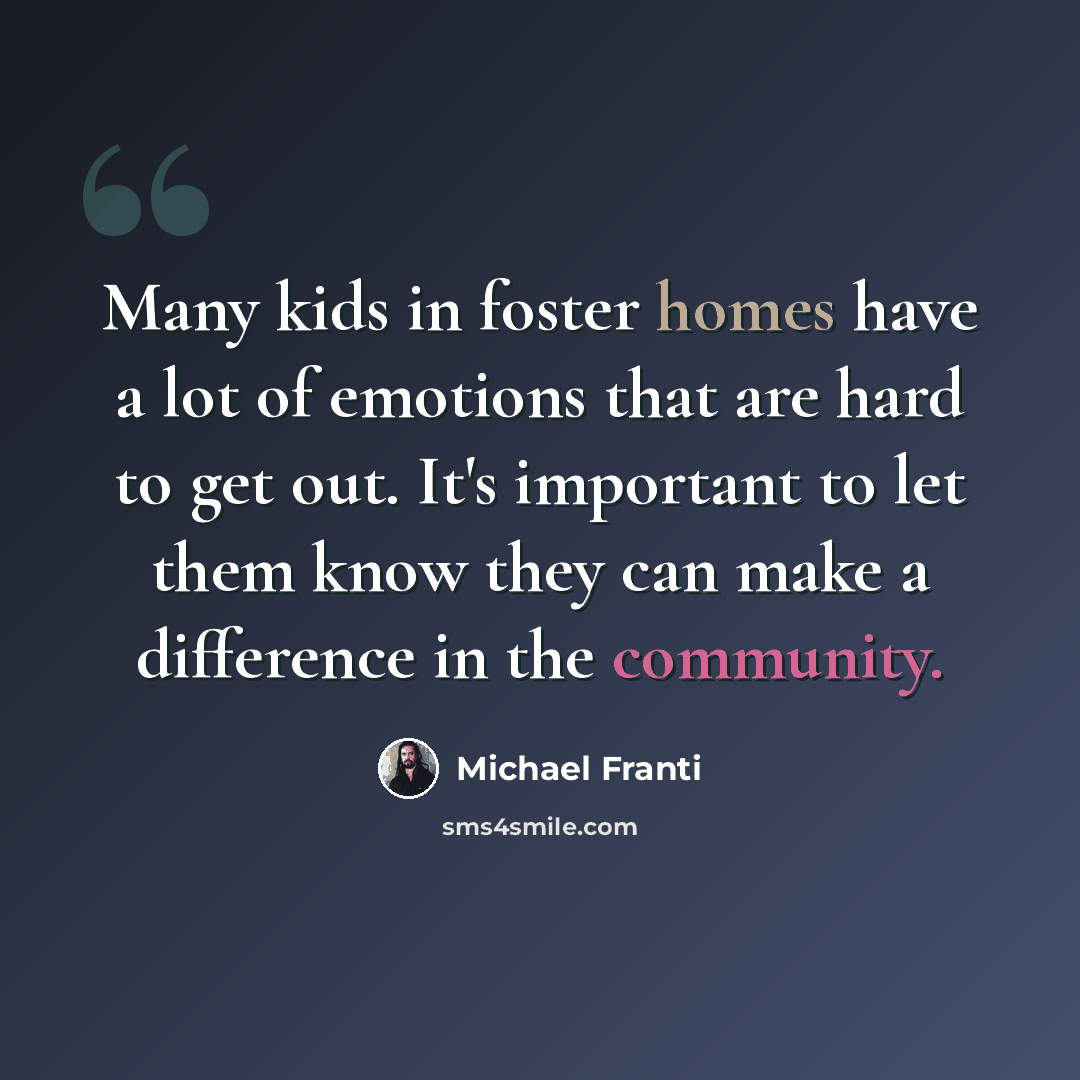 “Many kids in foster homes have a lot of emotions that are hard to get out. It's important to let them know they can make a difference in the community.” quote by Michael Franti