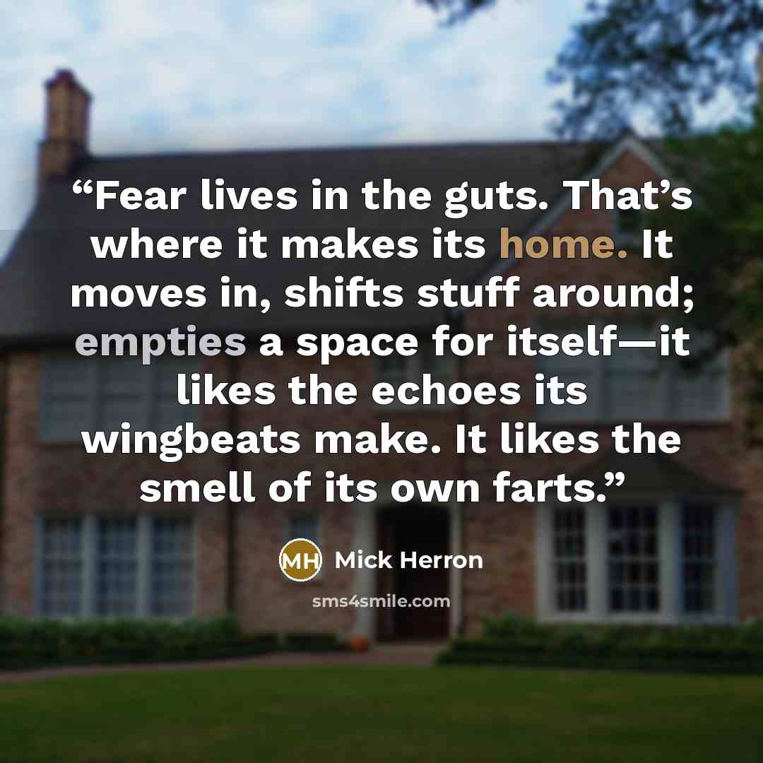 “Fear lives in the guts. That’s where it makes its home. It moves in, shifts stuff around; empties a space for itself—it likes the echoes its wingbeats make. It likes the smell of its own farts.” quote by Mick Herron
