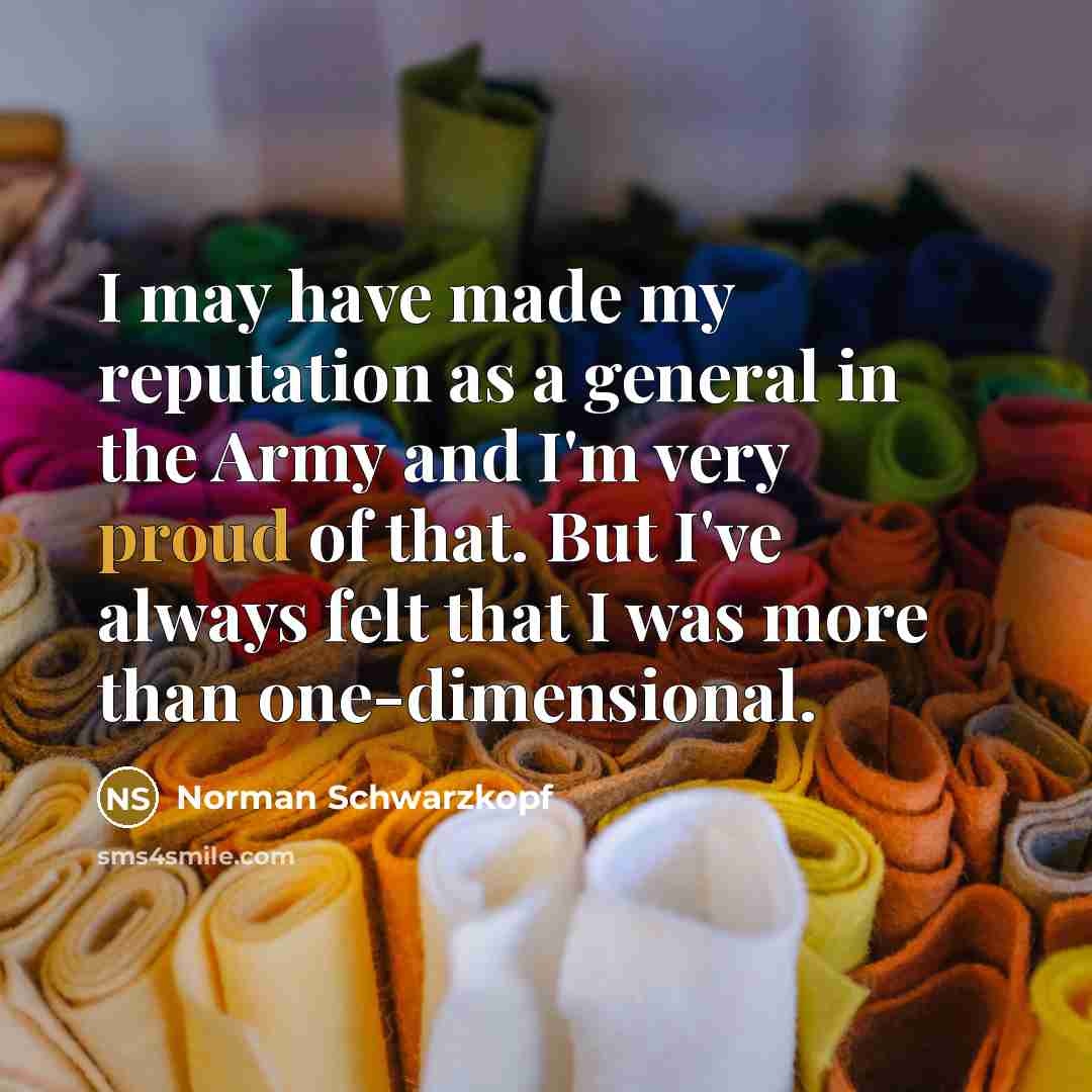 “I may have made my reputation as a general in the Army and I'm very proud of that. But I've always felt that I was more than one-dimensional.” quote by Norman Schwarzkopf
