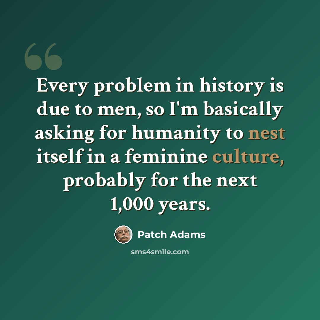 “Every problem in history is due to men, so I'm basically asking for humanity to nest itself in a feminine culture, probably for the next 1,000 years.” quote by Patch Adams