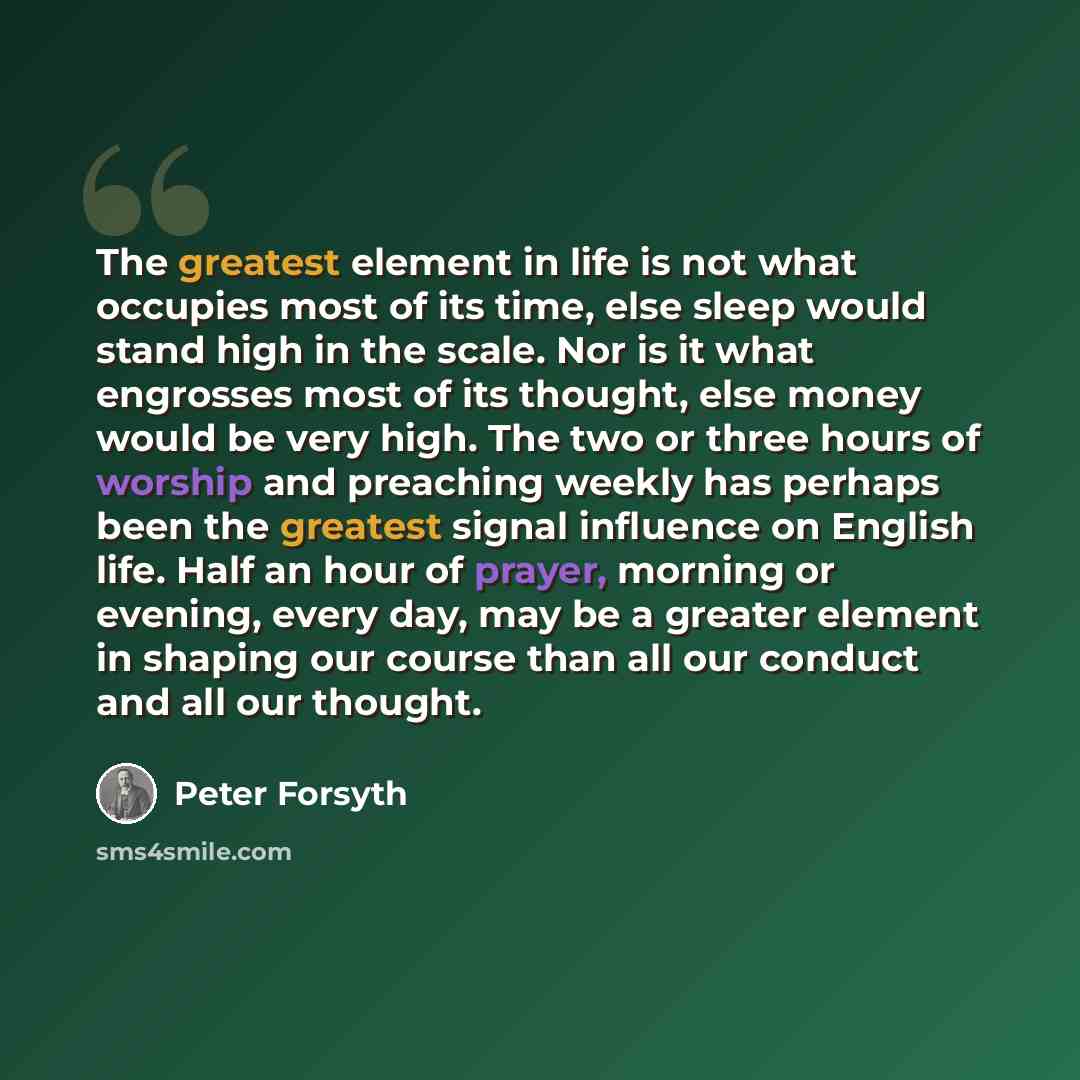 “The greatest element in life is not what occupies most of its time, else sleep would stand high in the scale. Nor is it what engrosses most of its thought, else money would be very high. The two or three hours of worship and preaching weekly has perhaps been the greatest signal influence on…” quote by Peter Forsyth