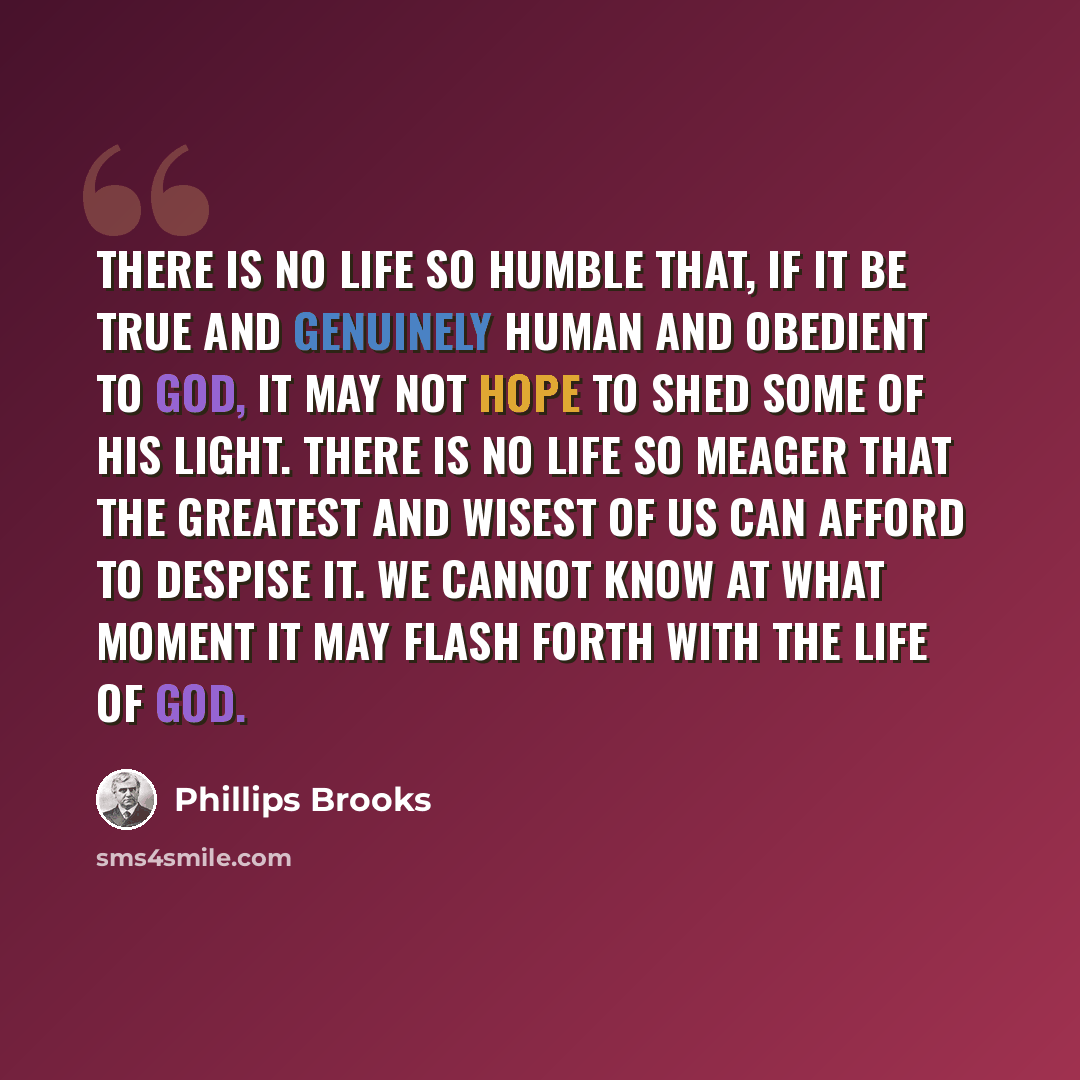 “There is no life so humble that, if it be true and genuinely human and obedient to God, it may not hope to shed some of His light. There is no life so meager that the greatest and wisest of us can afford to despise it. We cannot know at what moment it may flash forth with the life of God.” quote by Phillips Brooks