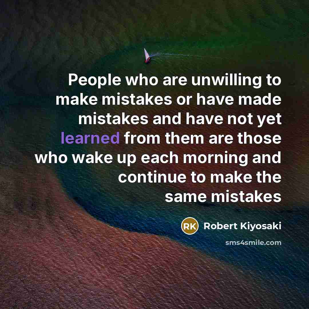 “People who are unwilling to make mistakes or have made mistakes and have not yet learned from them are those who wake up each morning and continue to make the same mistakes” quote by Robert Kiyosaki
