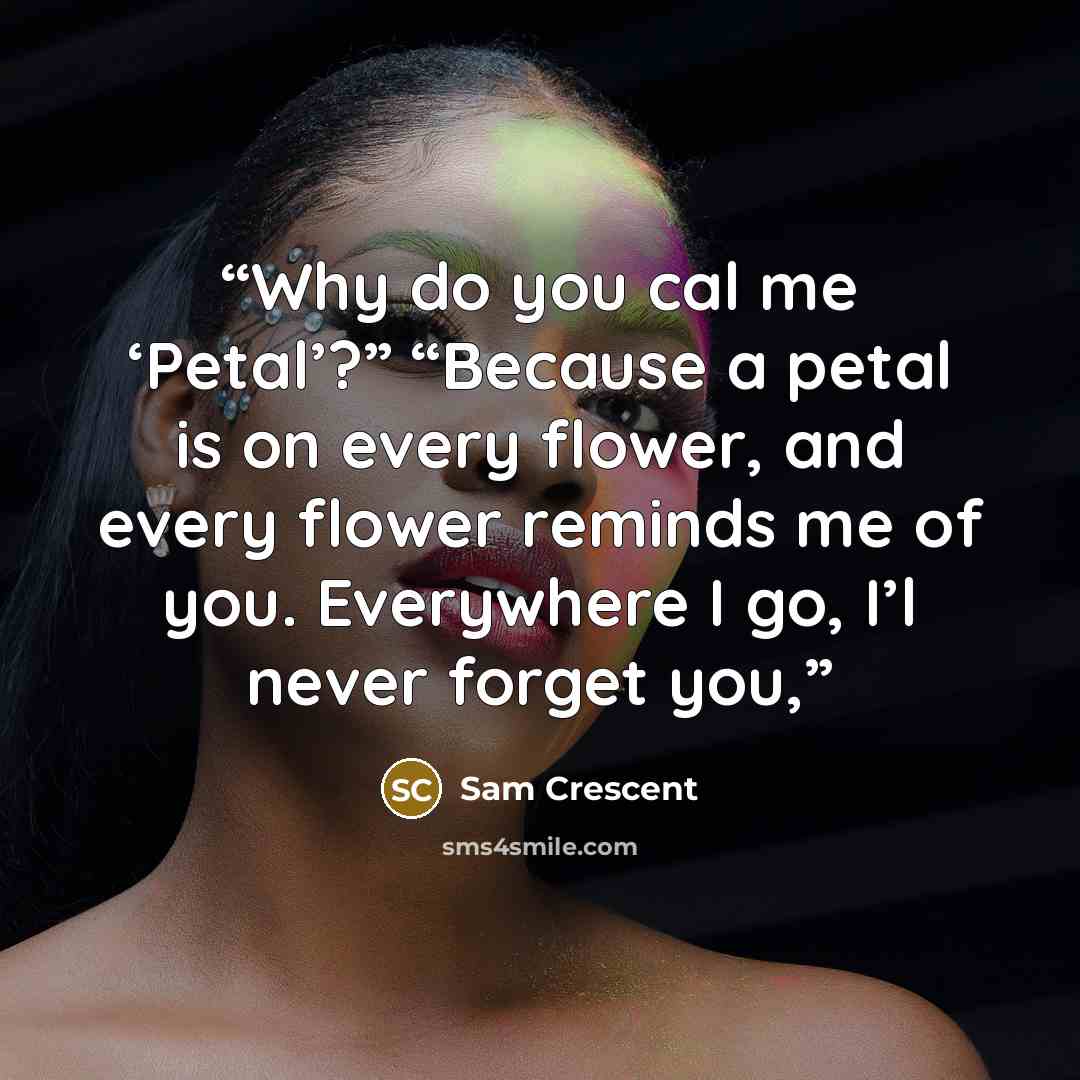“Why do you cal me ‘Petal’?” “Because a petal is on every flower, and every flower reminds me of you. Everywhere I go, I’l never forget you,” quote by Sam Crescent