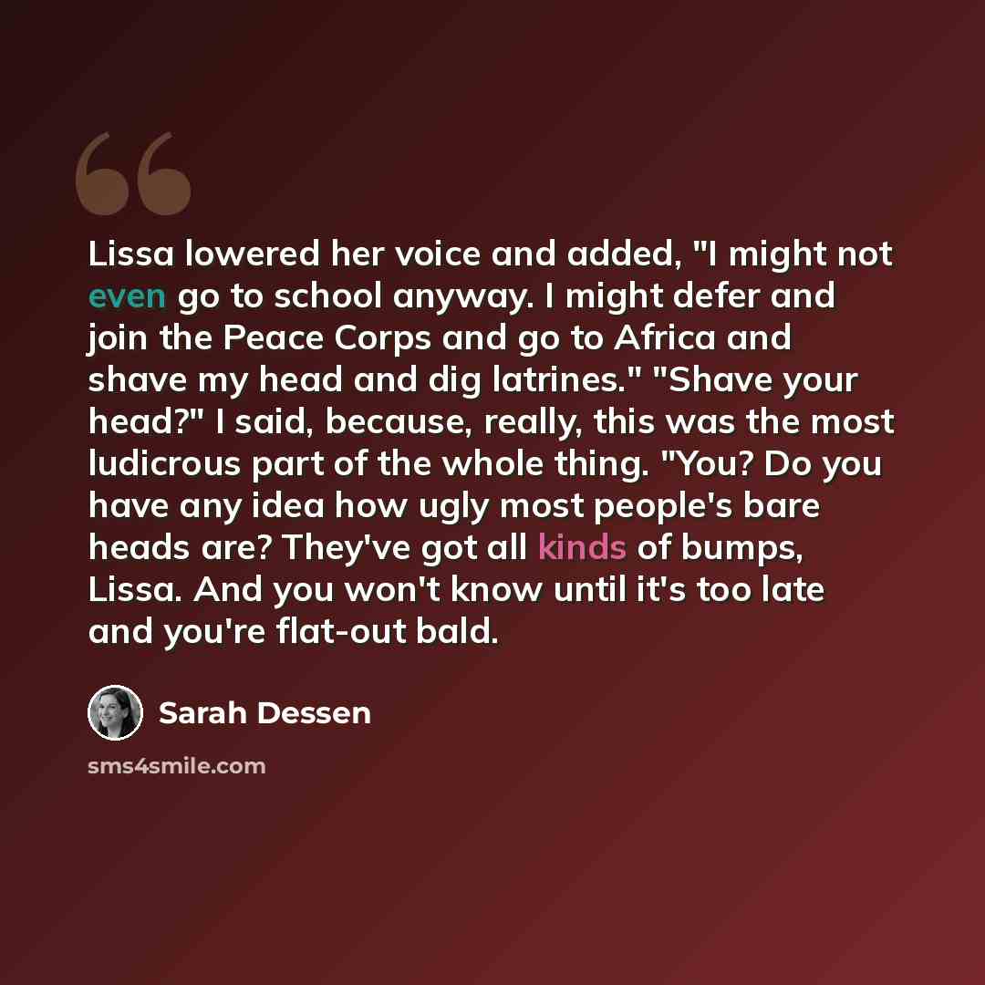 “Lissa lowered her voice and added, "I might not even go to school anyway. I might defer and join the Peace Corps and go to Africa and shave my head and dig latrines." "Shave your head?" I said, because, really, this was the most ludicrous part of the whole thing. "You? Do you have any idea how…” quote by Sarah Dessen