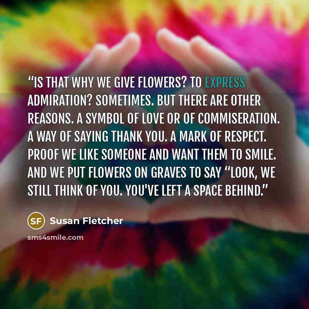 “Is that why we give flowers? To express admiration? Sometimes. But there are other reasons. A symbol of love or of commiseration. A way of saying thank you. A mark of respect. Proof we like someone and want them to smile. And we put flowers on graves to say “Look, we still think of you. You've…” quote by Susan Fletcher