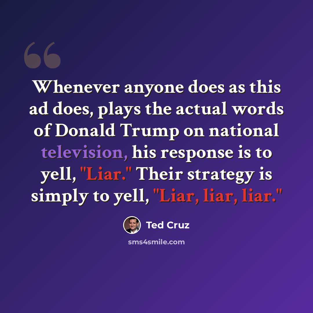 “Whenever anyone does as this ad does, plays the actual words of Donald Trump on national television, his response is to yell, "Liar." Their strategy is simply to yell, "Liar, liar, liar."” quote by Ted Cruz