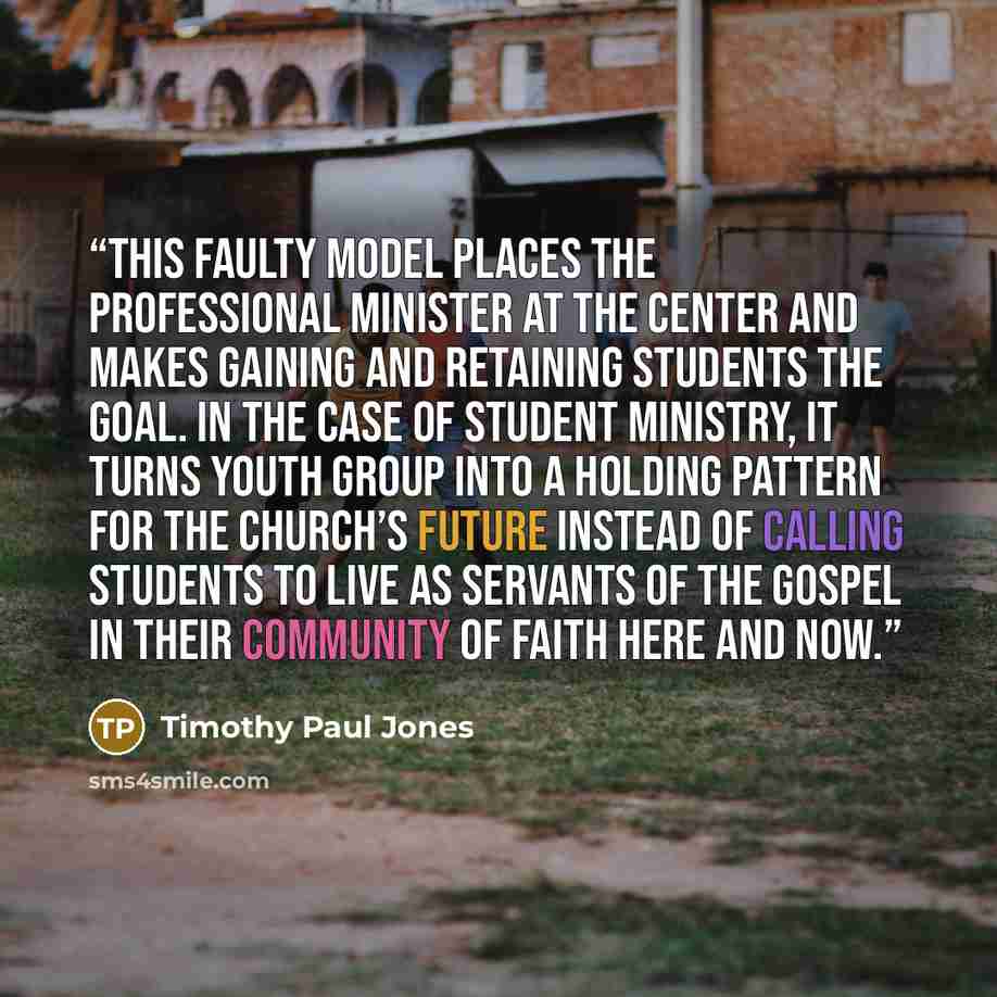 “This faulty model places the professional minister at the center and makes gaining and retaining students the goal. In the case of student ministry, it turns youth group into a holding pattern for the church’s future instead of calling students to live as servants of the gospel in their community…” quote by Timothy Paul Jones