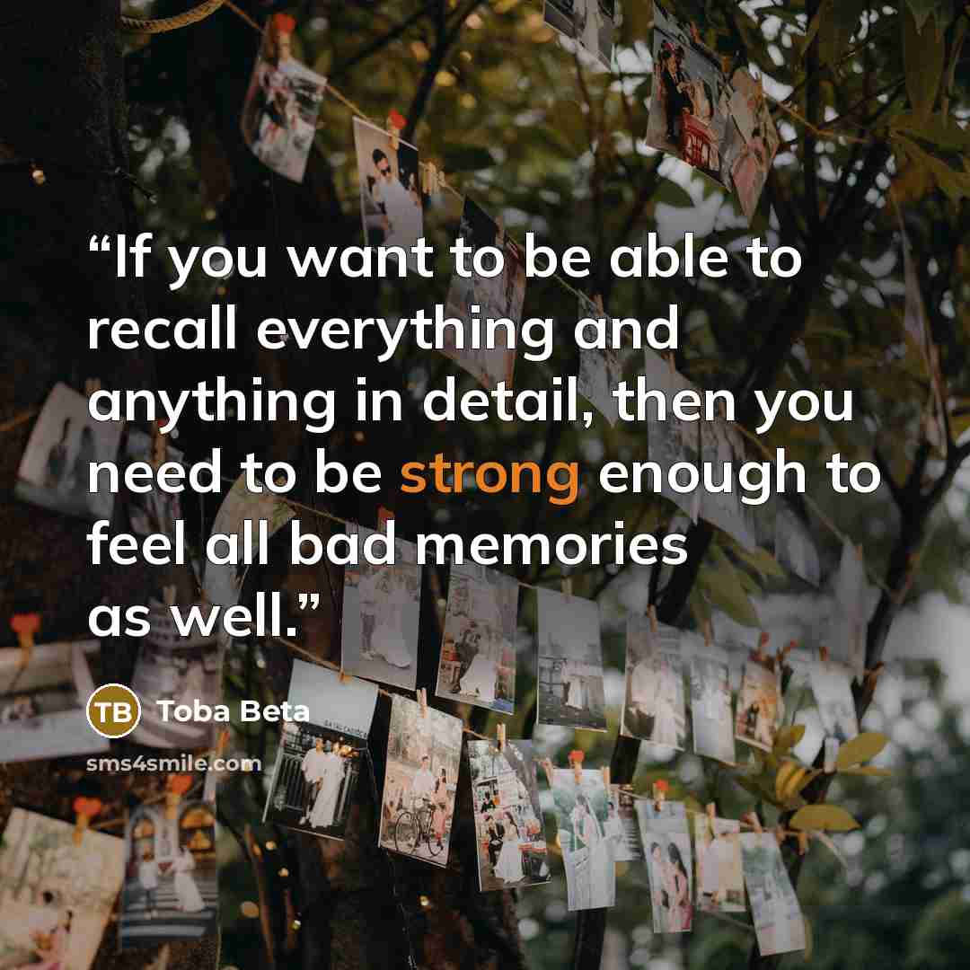 “If you want to be able to recall everything and anything in detail, then you need to be strong enough to feel all bad memories as well.” quote by Toba Beta