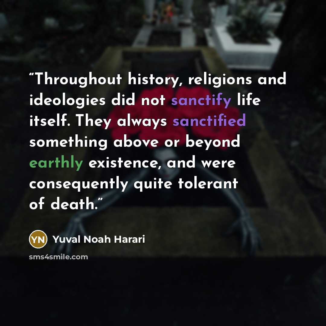 “Throughout history, religions and ideologies did not sanctify life itself. They always sanctified something above or beyond earthly existence, and were consequently quite tolerant of death.” quote by Yuval Noah Harari