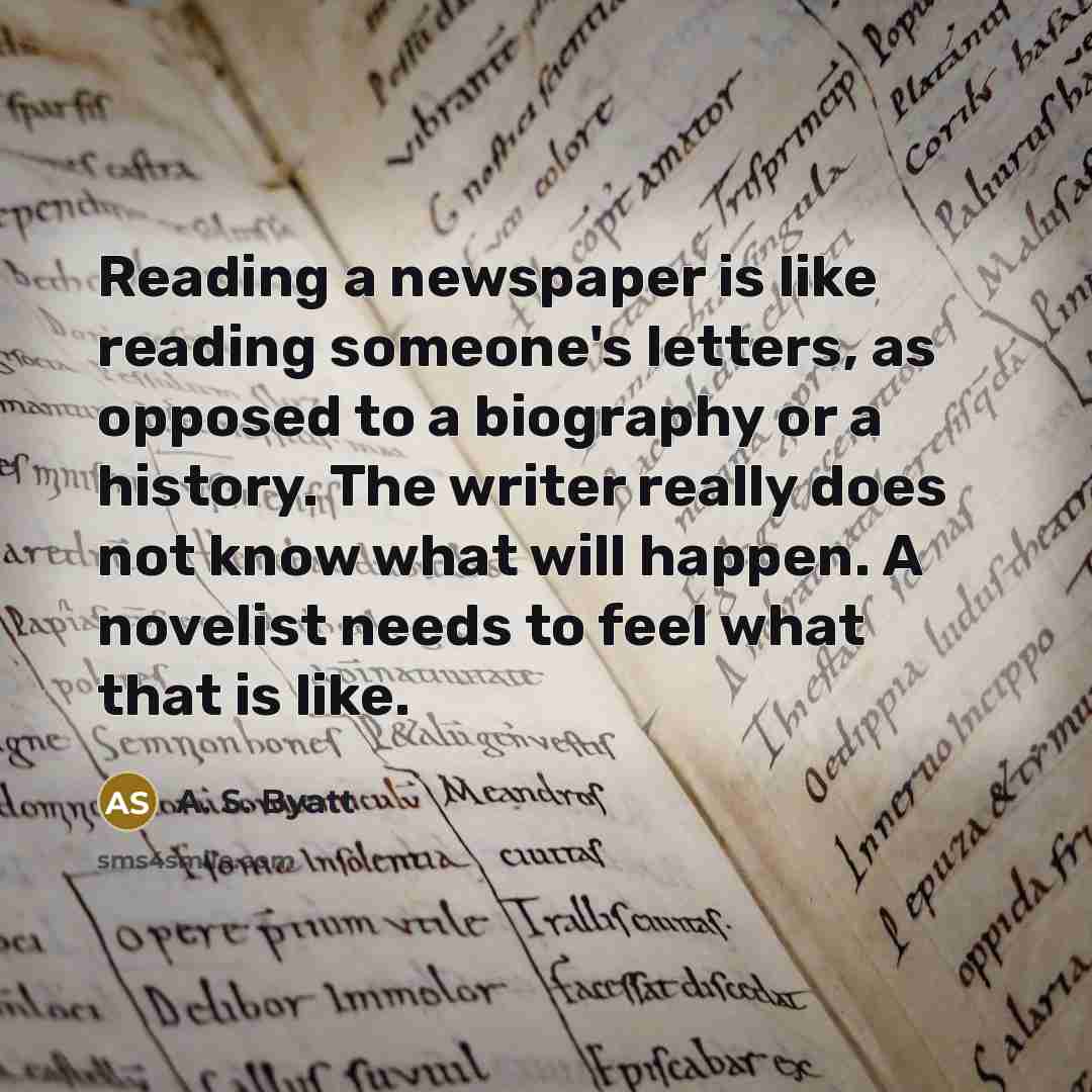 “Reading a newspaper is like reading someone's letters, as opposed to a biography or a history. The writer really does not know what will happen. A novelist needs to feel what that is like.” quote by A. S. Byatt