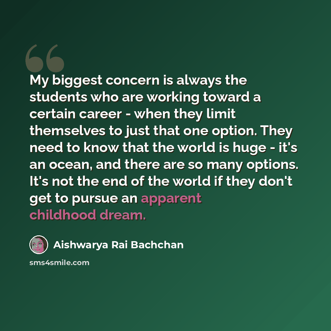 “My biggest concern is always the students who are working toward a certain career - when they limit themselves to just that one option. They need to know that the world is huge - it's an ocean, and there are so many options. It's not the end of the world if they don't get to pursue an apparent…” quote by Aishwarya Rai Bachchan