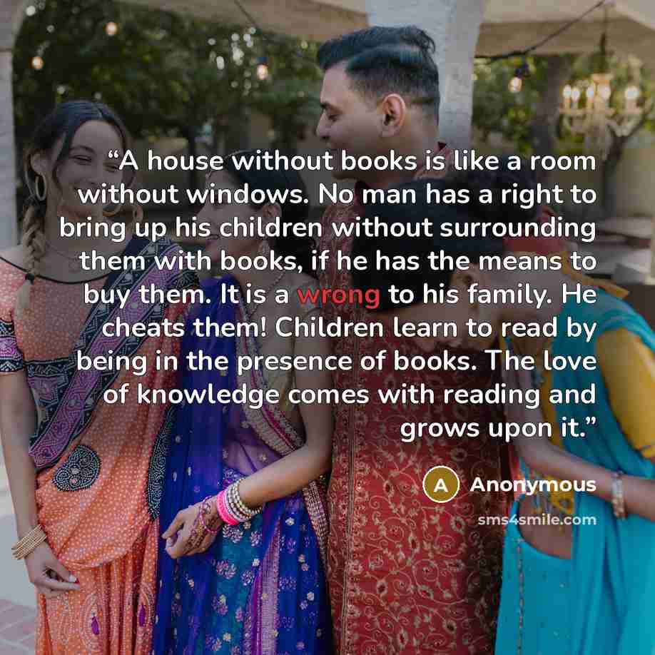 “A house without books is like a room without windows. No man has a right to bring up his children without surrounding them with books, if he has the means to buy them. It is a wrong to his family. He cheats them! Children learn to read by being in the presence of books. The love of knowledge comes…” quote by Anonymous