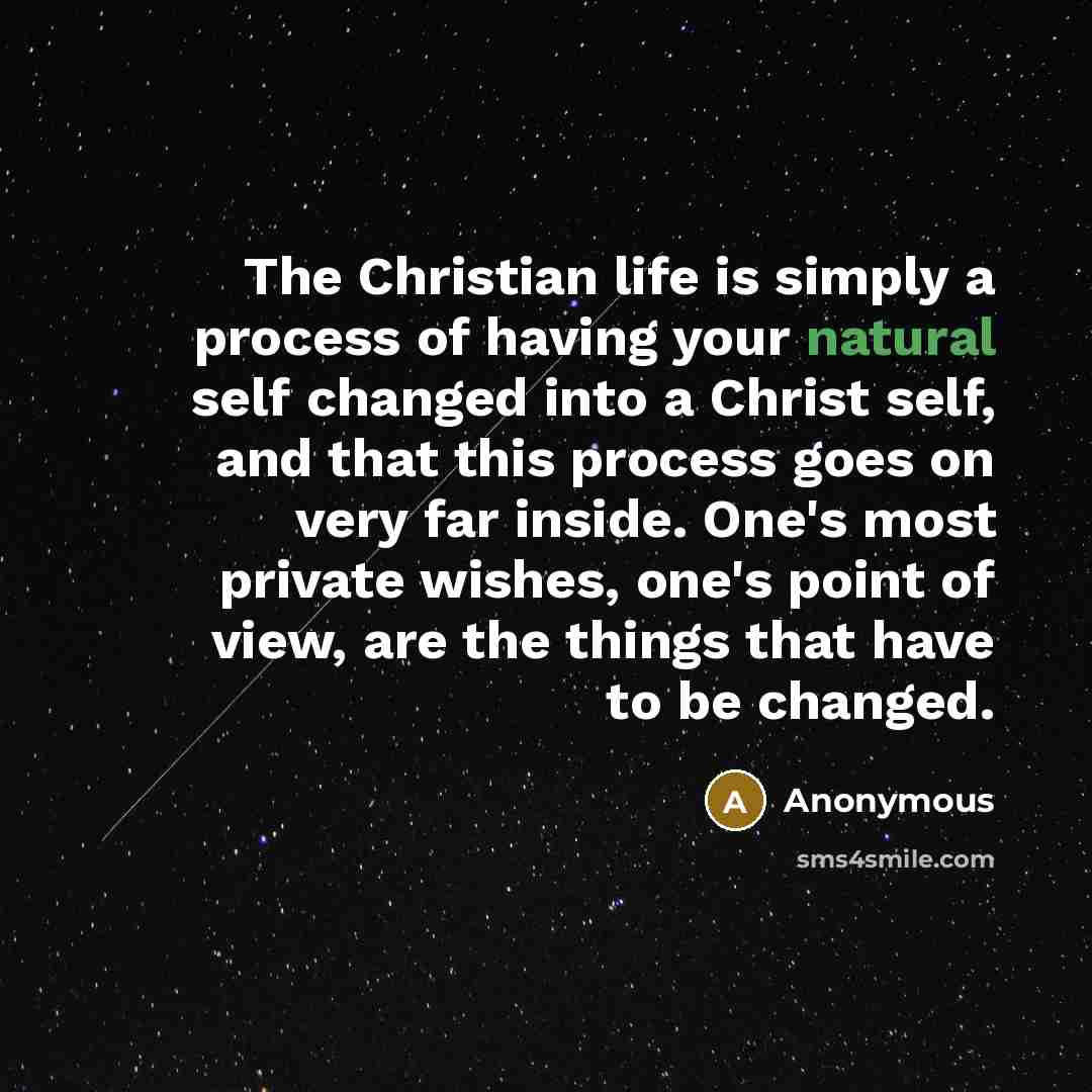 “The Christian life is simply a process of having your natural self changed into a Christ self, and that this process goes on very far inside. One's most private wishes, one's point of view, are the things that have to be changed.” quote by Anonymous