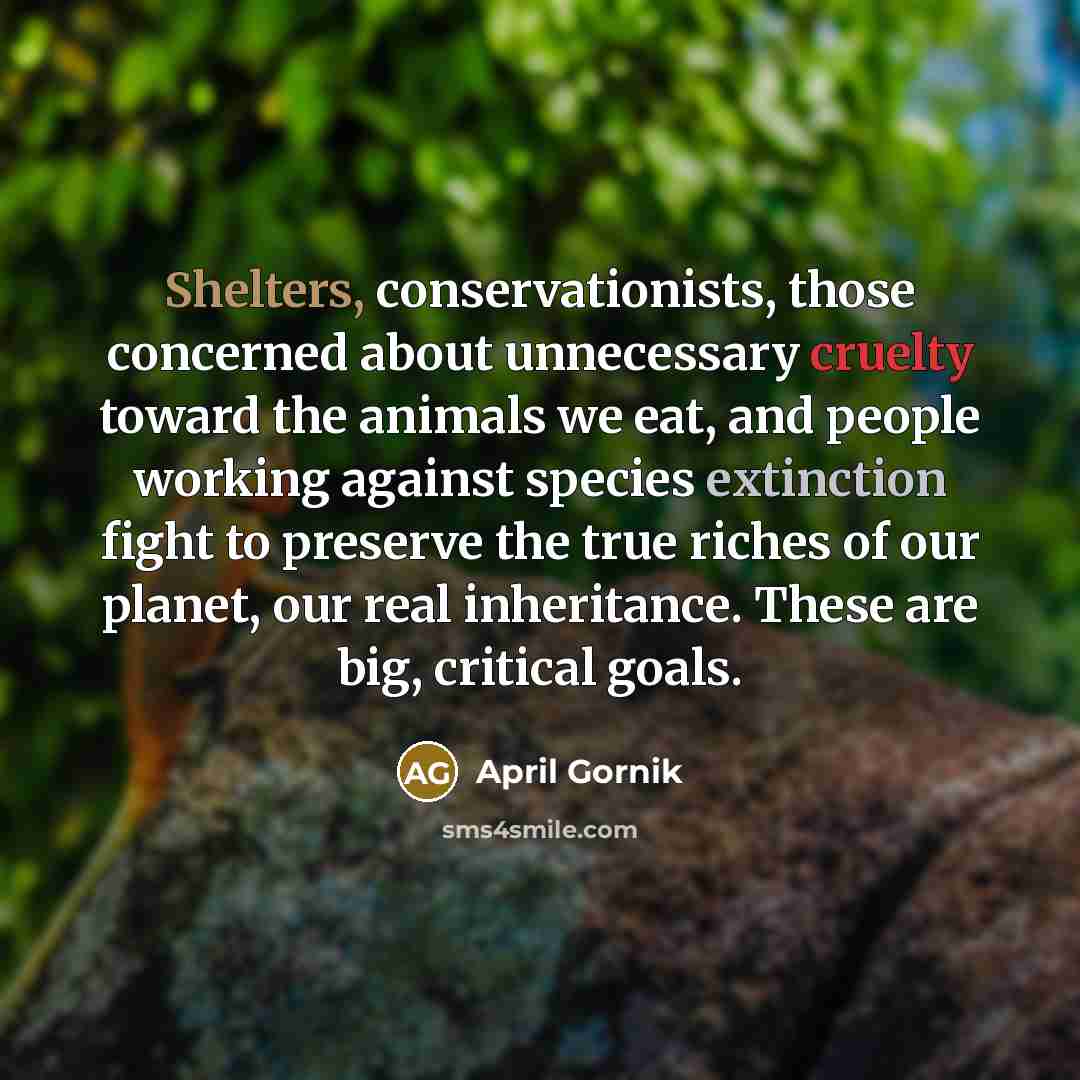 “Shelters, conservationists, those concerned about unnecessary cruelty toward the animals we eat, and people working against species extinction fight to preserve the true riches of our planet, our real inheritance. These are big, critical goals.” quote by April Gornik