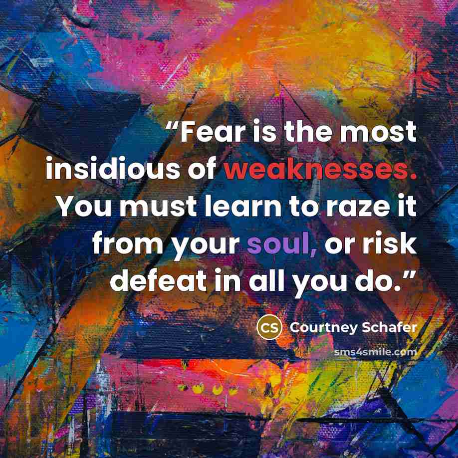 “Fear is the most insidious of weaknesses. You must learn to raze it from your soul, or risk defeat in all you do.” quote by Courtney Schafer