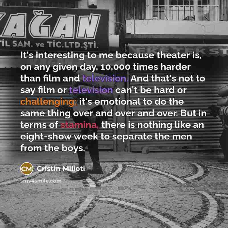 “It's interesting to me because theater is, on any given day, 10,000 times harder than film and television. And that's not to say film or television can't be hard or challenging; it's emotional to do the same thing over and over and over. But in terms of stamina, there is nothing like an eight-show…” quote by Cristin Milioti
