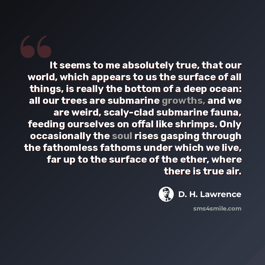 “It seems to me absolutely true, that our world, which appears to us the surface of all things, is really the bottom of a deep ocean: all our trees are submarine growths, and we are weird, scaly-clad submarine fauna, feeding ourselves on offal like shrimps. Only occasionally the soul rises gasping…” quote by D. H. Lawrence