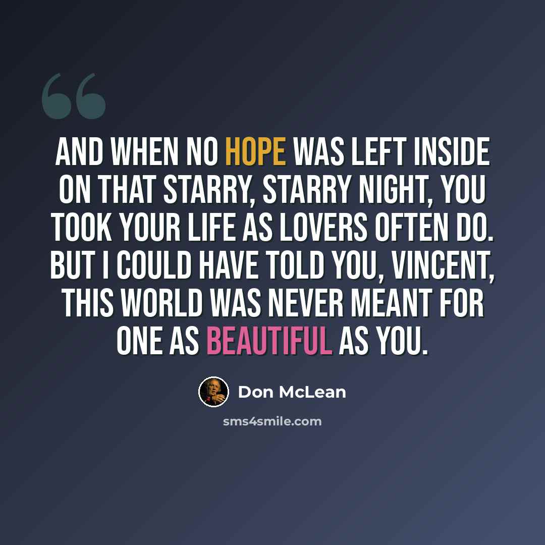 “And when no hope was left inside on that starry, starry night, you took your life as lovers often do. But I could have told you, Vincent, this world was never meant for one as beautiful as you.” quote by Don McLean