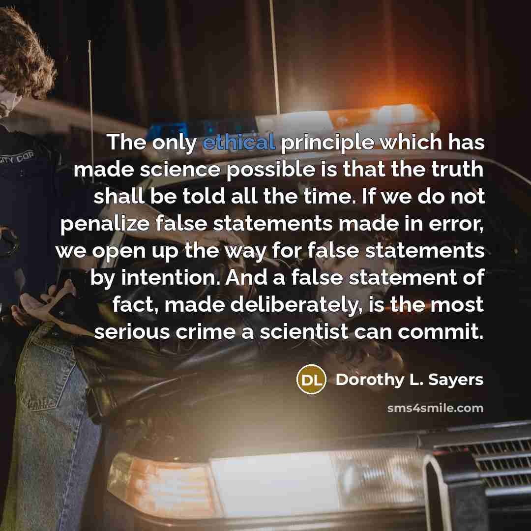 “The only ethical principle which has made science possible is that the truth shall be told all the time. If we do not penalize false statements made in error, we open up the way for false statements by intention. And a false statement of fact, made deliberately, is the most serious crime a…” quote by Dorothy L. Sayers