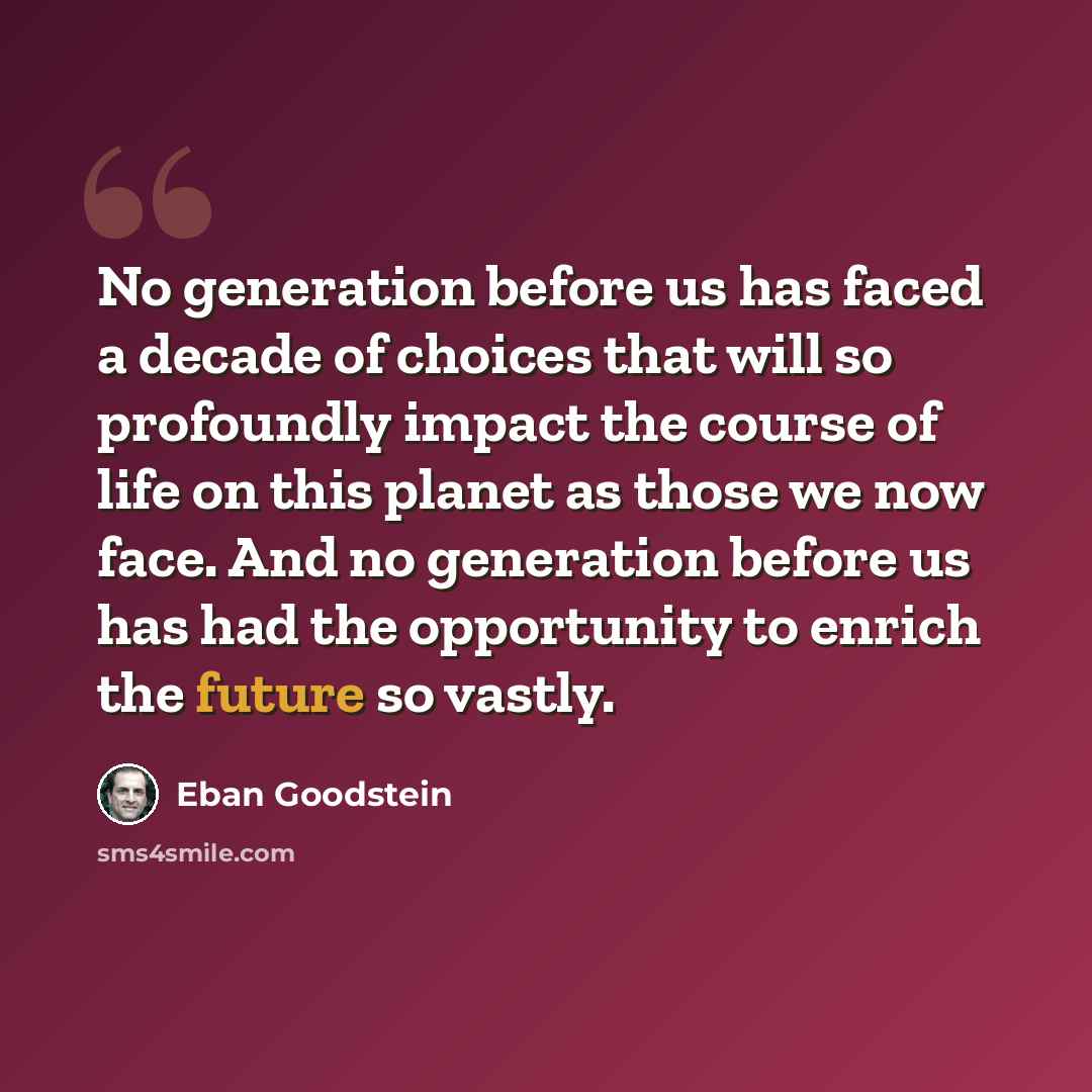 “No generation before us has faced a decade of choices that will so profoundly impact the course of life on this planet as those we now face. And no generation before us has had the opportunity to enrich the future so vastly.” quote by Eban Goodstein