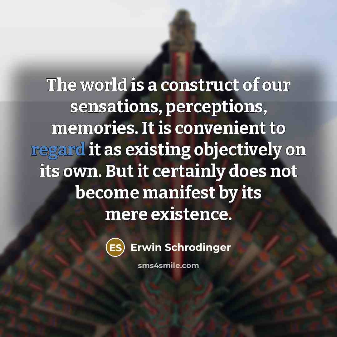 “The world is a construct of our sensations, perceptions, memories. It is convenient to regard it as existing objectively on its own. But it certainly does not become manifest by its mere existence.” quote by Erwin Schrodinger