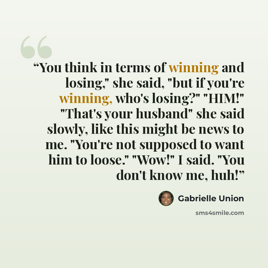 “You think in terms of winning and losing," she said, "but if you're winning, who's losing?" "HIM!" "That's your husband" she said slowly, like this might be news to me. "You're not supposed to want him to loose." "Wow!" I said. "You don't know me, huh!” quote by Gabrielle Union