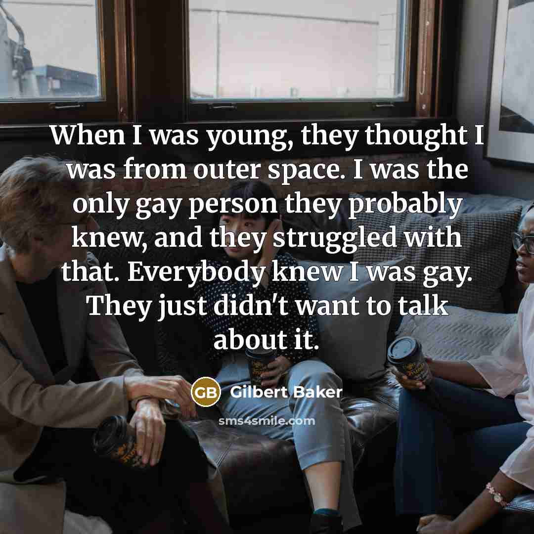 “When I was young, they thought I was from outer space. I was the only gay person they probably knew, and they struggled with that. Everybody knew I was gay. They just didn't want to talk about it.” quote by Gilbert Baker