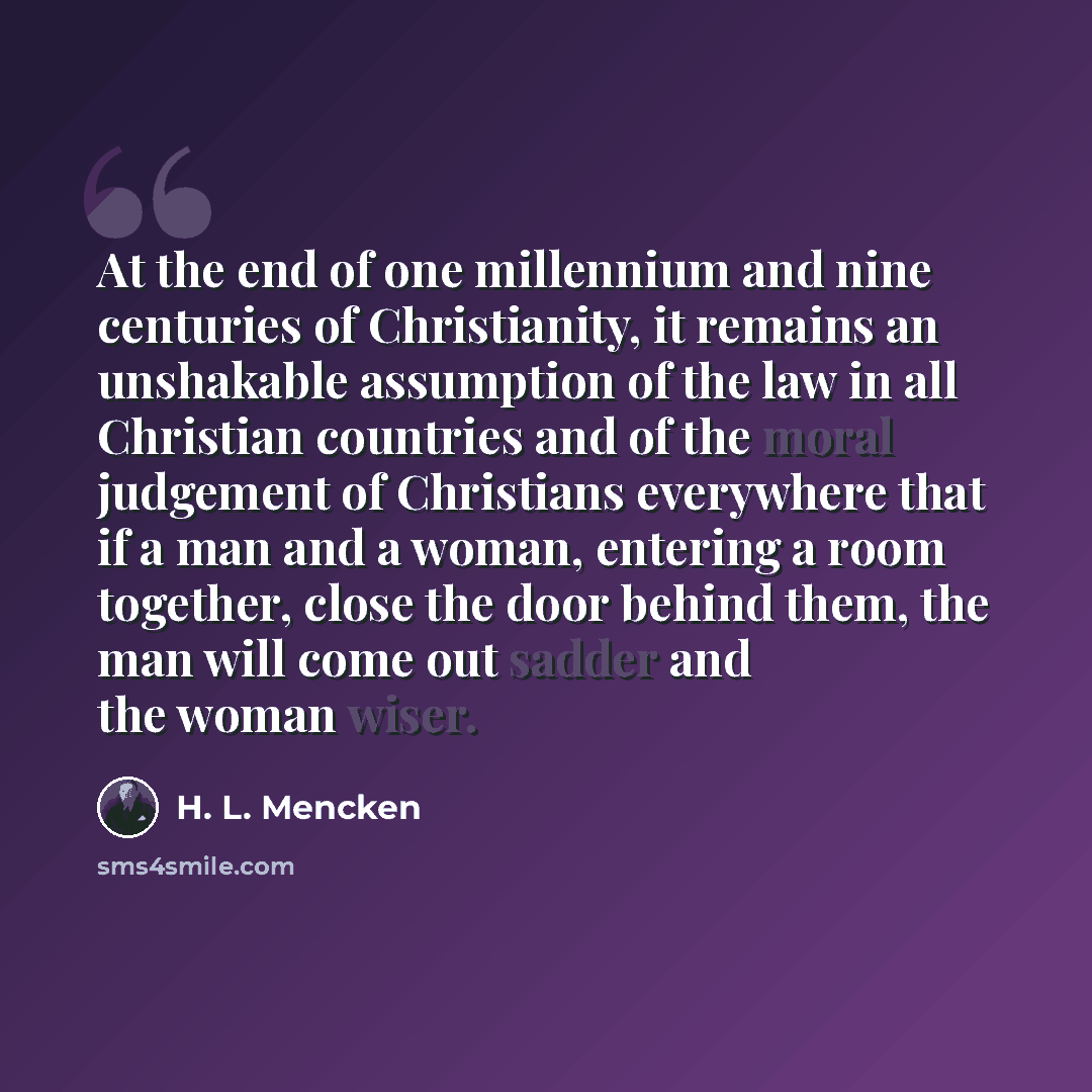 “At the end of one millennium and nine centuries of Christianity, it remains an unshakable assumption of the law in all Christian countries and of the moral judgement of Christians everywhere that if a man and a woman, entering a room together, close the door behind them, the man will come out…” quote by H. L. Mencken
