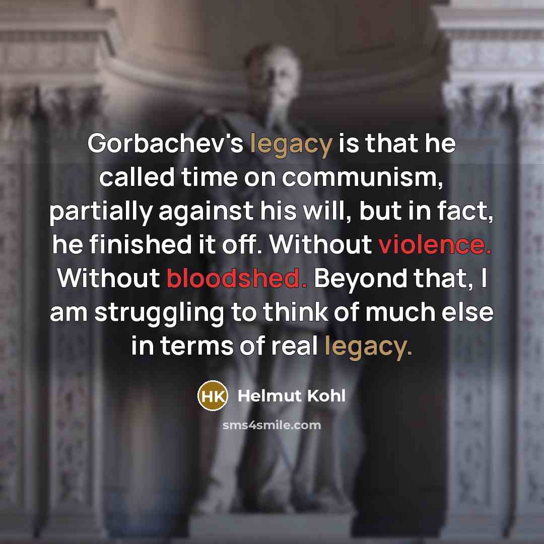 “Gorbachev's legacy is that he called time on communism, partially against his will, but in fact, he finished it off. Without violence. Without bloodshed. Beyond that, I am struggling to think of much else in terms of real legacy.” quote by Helmut Kohl