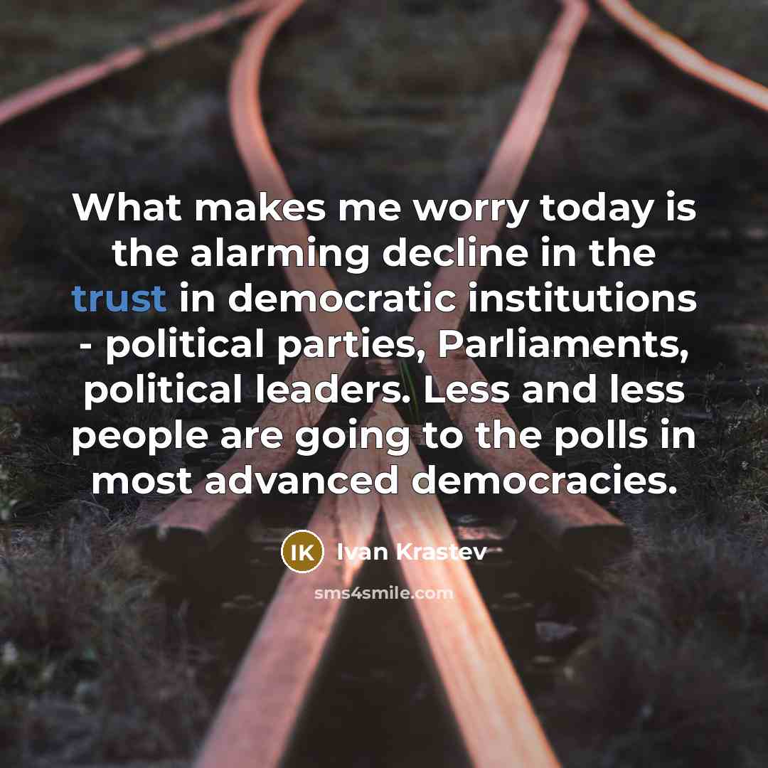“What makes me worry today is the alarming decline in the trust in democratic institutions - political parties, Parliaments, political leaders. Less and less people are going to the polls in most advanced democracies.” quote by Ivan Krastev