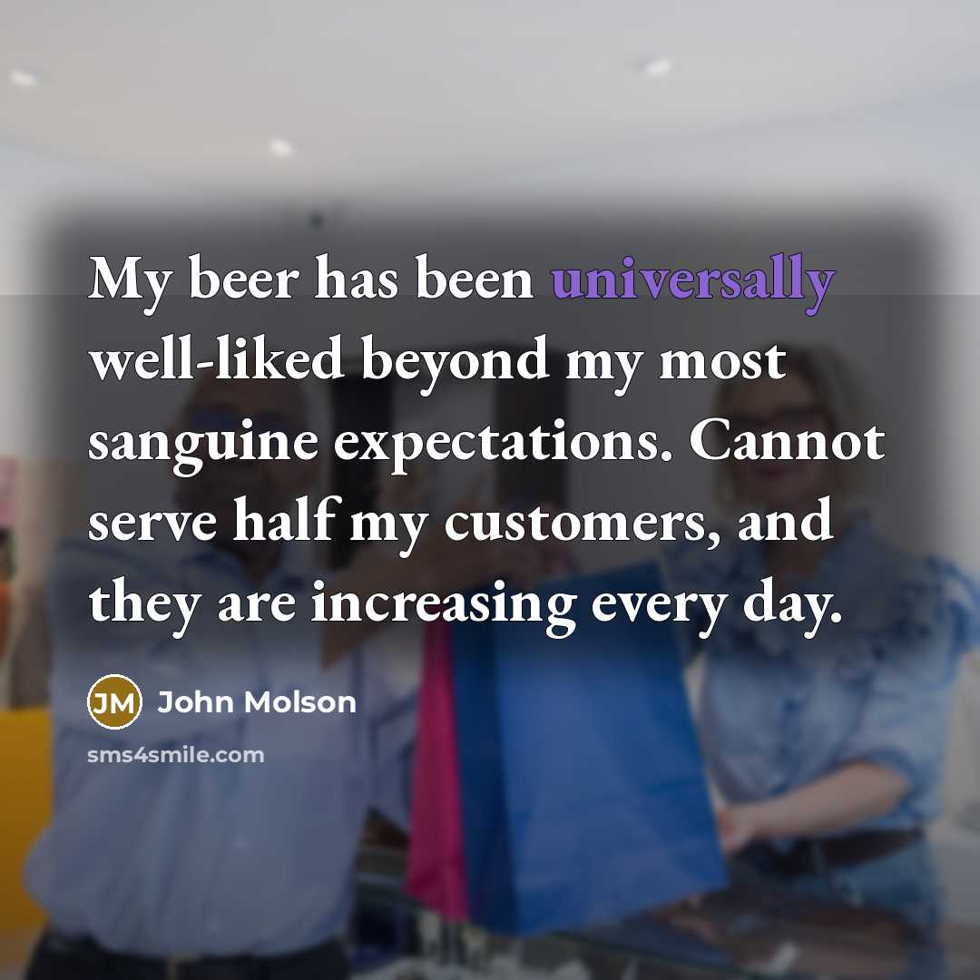 “My beer has been universally well-liked beyond my most sanguine expectations. Cannot serve half my customers, and they are increasing every day.” quote by John Molson