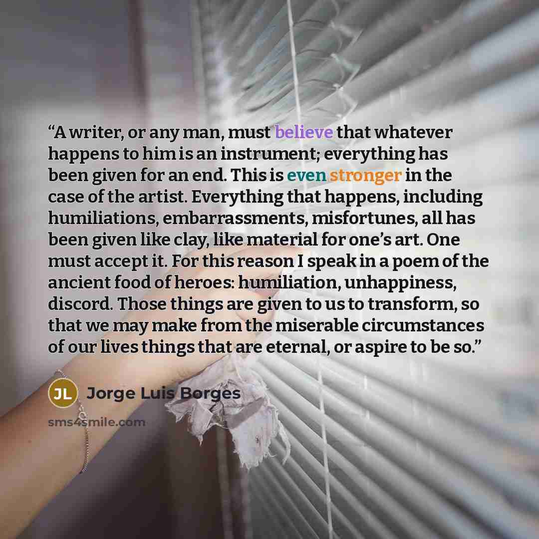 “A writer, or any man, must believe that whatever happens to him is an instrument; everything has been given for an end. This is even stronger in the case of the artist. Everything that happens, including humiliations, embarrassments, misfortunes, all has been given like clay, like material for…” quote by Jorge Luis Borges