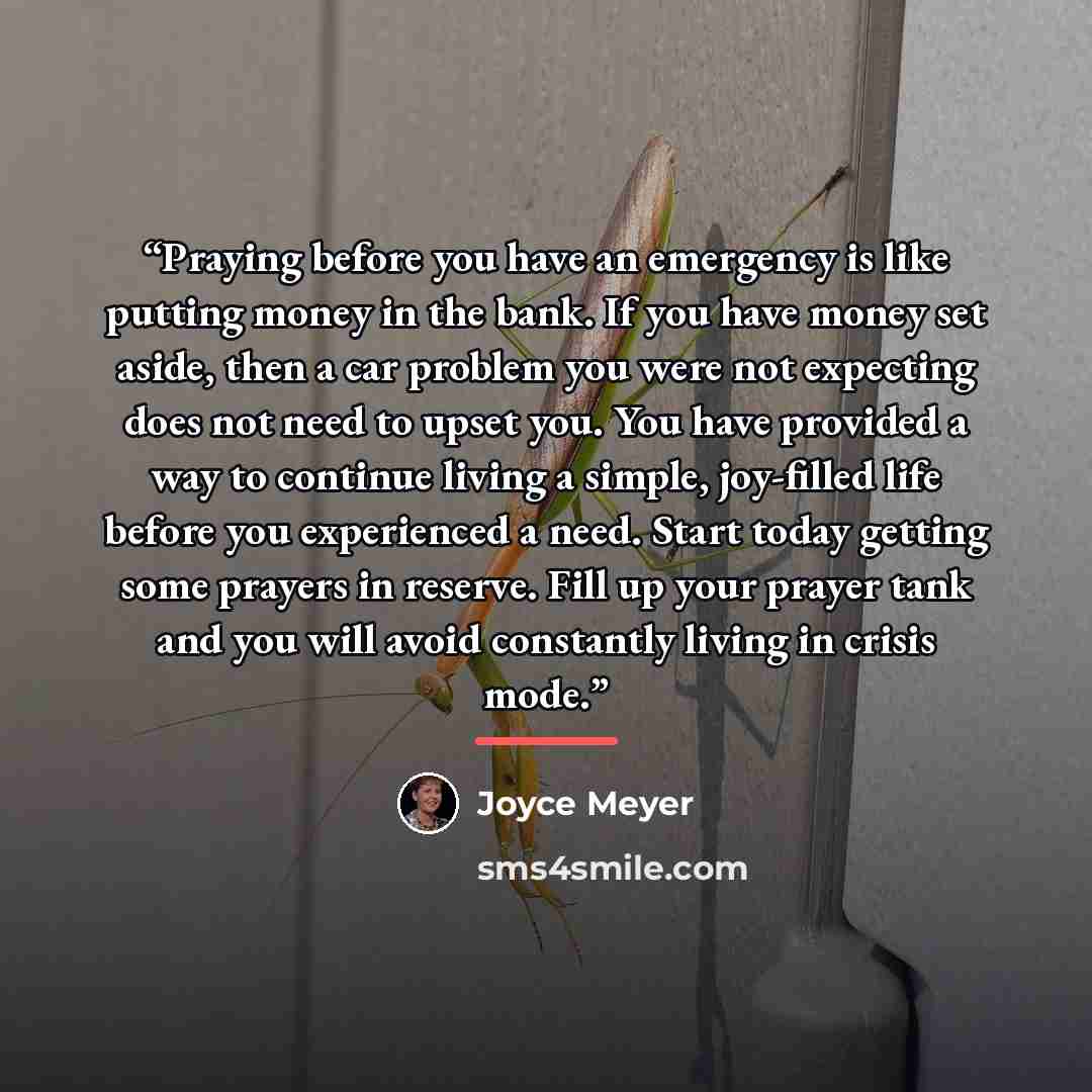 “Praying before you have an emergency is like putting money in the bank. If you have money set aside, then a car problem you were not expecting does not need to upset you. You have provided a way to continue living a simple, joy-filled life before you experienced a need. Start today getting some…” quote by Joyce Meyer